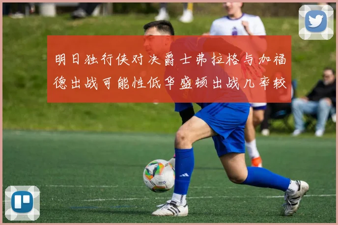 明日独行侠对决爵士弗拉格与加福德出战可能性低华盛顿出战几率较高
