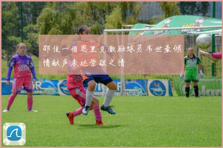 邵佳一借恩里克激励球员韦世豪倾情献声表达崇敬之情