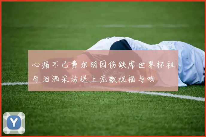 心痛不已费尔明因伤缺席世界杯祖母泪洒采访送上无数祝福与吻