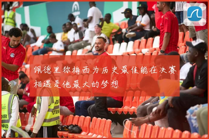 佩德里称梅西为历史最佳能在决赛相遇是他最大的梦想