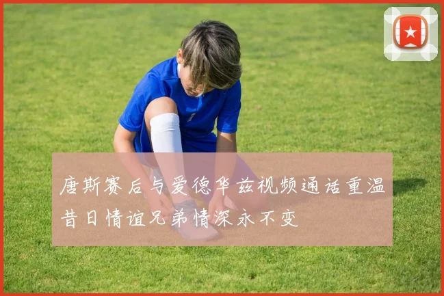 唐斯赛后与爱德华兹视频通话重温昔日情谊兄弟情深永不变