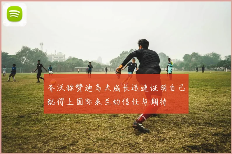 齐沃称赞迪乌夫成长迅速证明自己配得上国际米兰的信任与期待