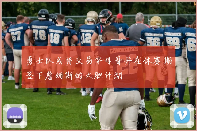 勇士队或将交易字母哥并在休赛期签下詹姆斯的大胆计划